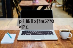 关于p嚖搐砞x]?m5??O>l?ㄥ的信息-华体会棋牌